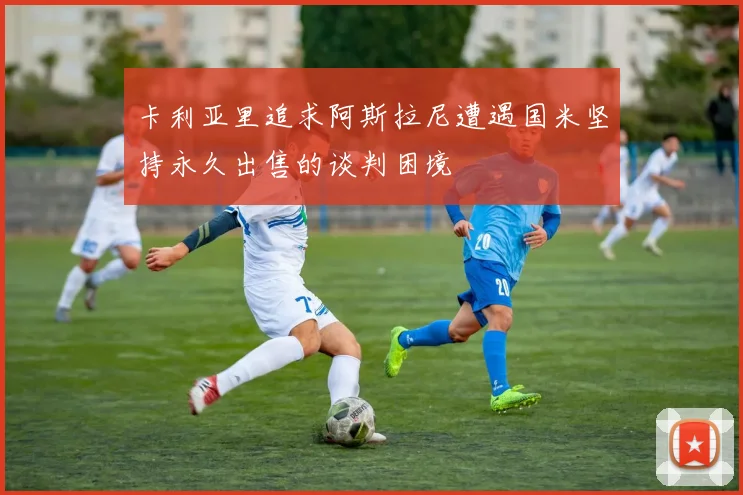 卡利亚里追求阿斯拉尼遭遇国米坚持永久出售的谈判困境