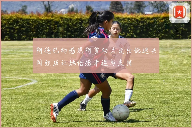 阿德巴约感恩阿贾助力走出低迷共同经历让她倍感幸运与支持