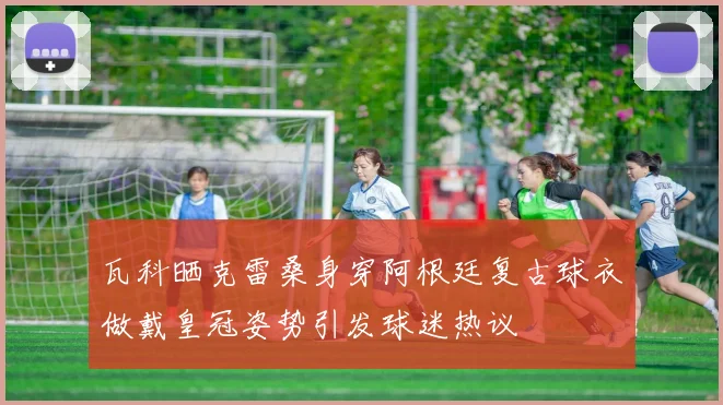 瓦科晒克雷桑身穿阿根廷复古球衣做戴皇冠姿势引发球迷热议