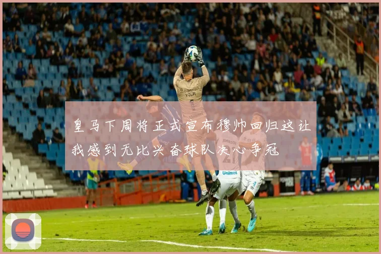 皇马下周将正式宣布穆帅回归这让我感到无比兴奋球队决心争冠