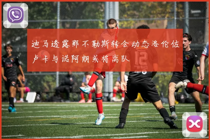 迪马透露那不勒斯转会动态洛伦佐卢卡与诺阿朗或将离队