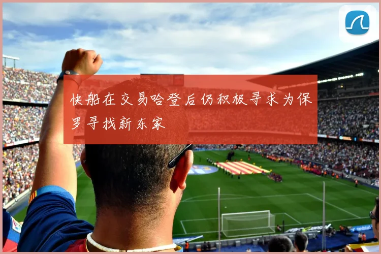 快船在交易哈登后仍积极寻求为保罗寻找新东家