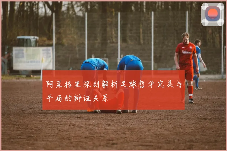 阿莱格里深刻解析足球哲学完美与平局的辩证关系