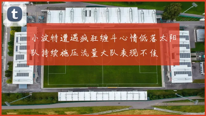 小波特遭遇疯狂缠斗心情低落太阳队持续施压流量大队表现不佳