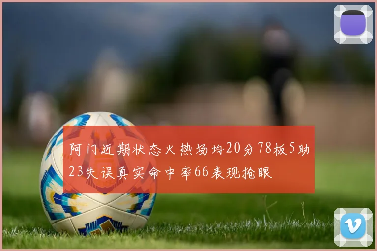 阿门近期状态火热场均20分78板5助23失误真实命中率66表现抢眼