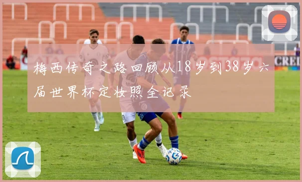 梅西传奇之路回顾从18岁到38岁六届世界杯定妆照全记录
