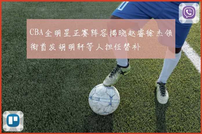 CBA全明星正赛阵容揭晓赵睿徐杰领衔首发胡明轩等人担任替补