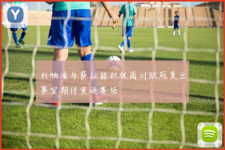 利物浦与萨拉赫积极商讨欧冠复出事宜期待重返赛场