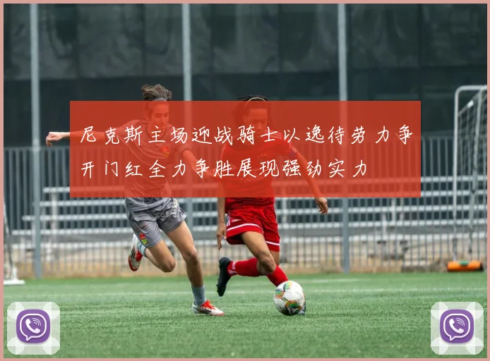尼克斯主场迎战骑士以逸待劳力争开门红全力争胜展现强劲实力
