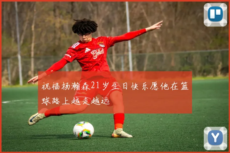 祝福杨瀚森21岁生日快乐愿他在篮球路上越走越远