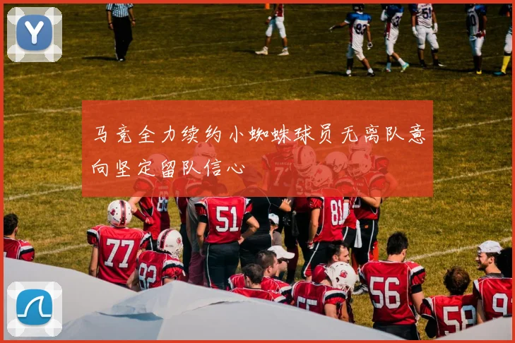 马竞全力续约小蜘蛛球员无离队意向坚定留队信心
