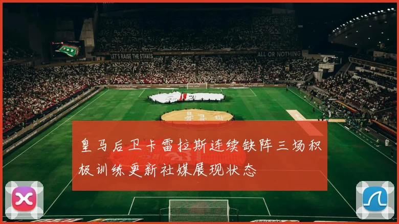 皇马后卫卡雷拉斯连续缺阵三场积极训练更新社媒展现状态