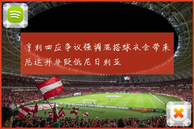 亨利回应争议强调混搭球衣会带来厄运并非贬低尼日利亚