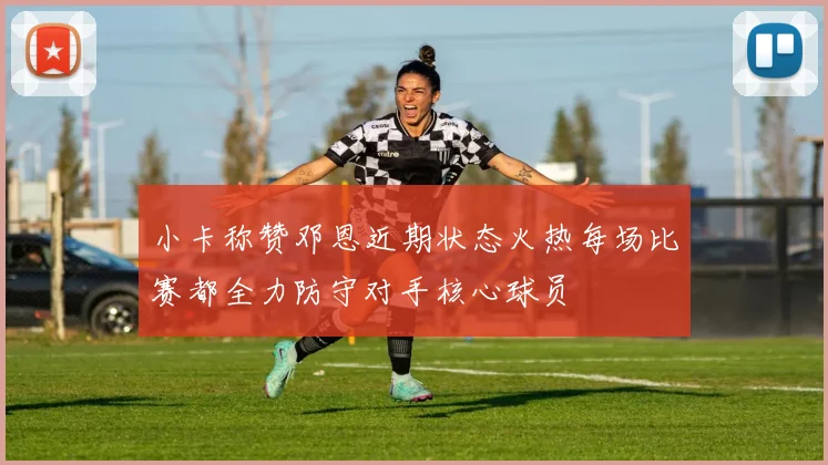 小卡称赞邓恩近期状态火热每场比赛都全力防守对手核心球员