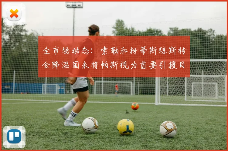 全市场动态：索勒和柯蒂斯琼斯转会降温国米将帕斯视为首要引援目标