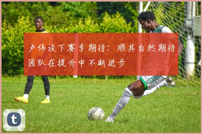 卢伟谈下赛季期待：顺其自然期待团队在提升中不断进步