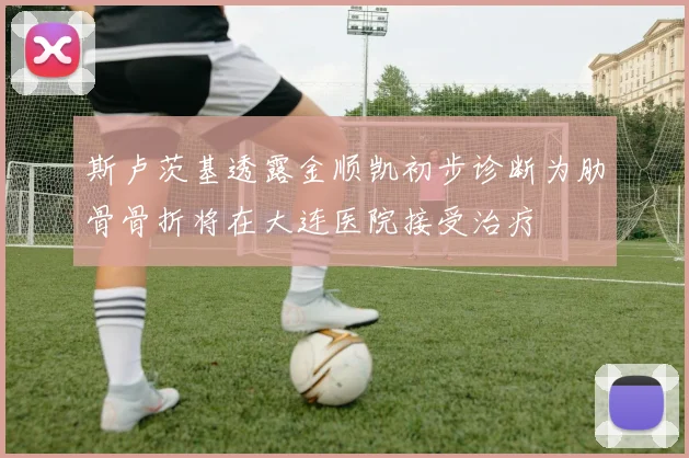 斯卢茨基透露金顺凯初步诊断为肋骨骨折将在大连医院接受治疗