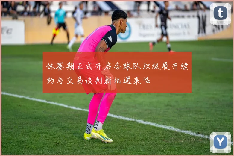 休赛期正式开启各球队积极展开续约与交易谈判新机遇来临