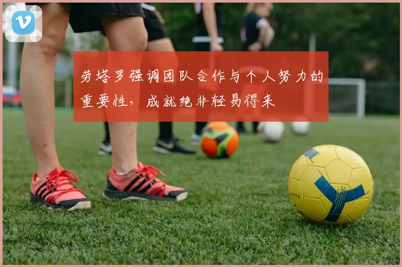 劳塔罗强调团队合作与个人努力的重要性，成就绝非轻易得来
