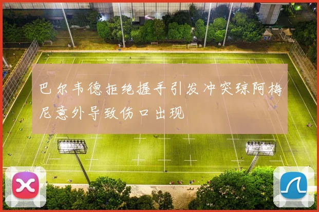 巴尔韦德拒绝握手引发冲突琼阿梅尼意外导致伤口出现