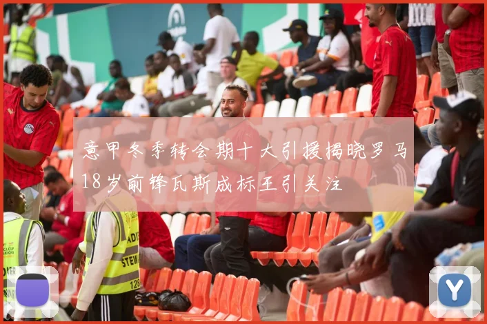 意甲冬季转会期十大引援揭晓罗马18岁前锋瓦斯成标王引关注