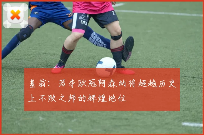 基翁：若夺欧冠阿森纳将超越历史上不败之师的辉煌地位