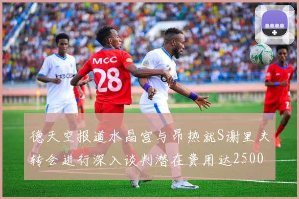 德天空报道水晶宫与昂热就S谢里夫转会进行深入谈判潜在费用达2500万欧元