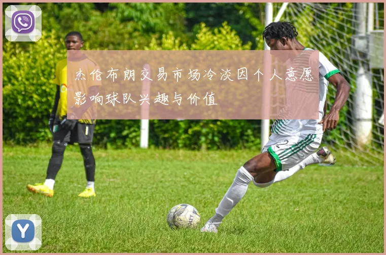杰伦布朗交易市场冷淡因个人意愿影响球队兴趣与价值