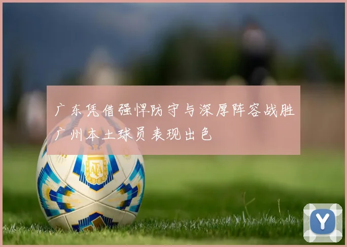 广东凭借强悍防守与深厚阵容战胜广州本土球员表现出色