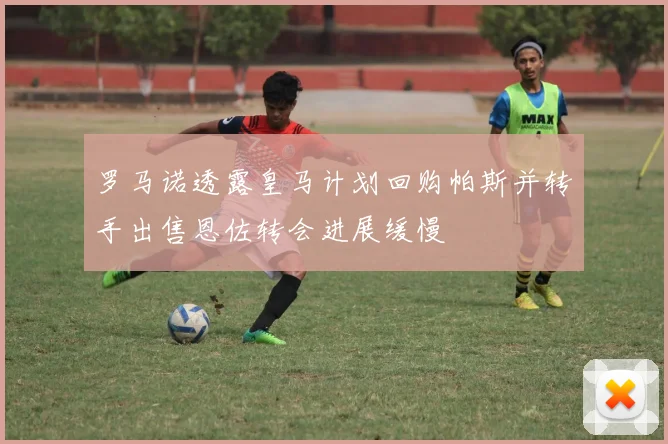罗马诺透露皇马计划回购帕斯并转手出售恩佐转会进展缓慢