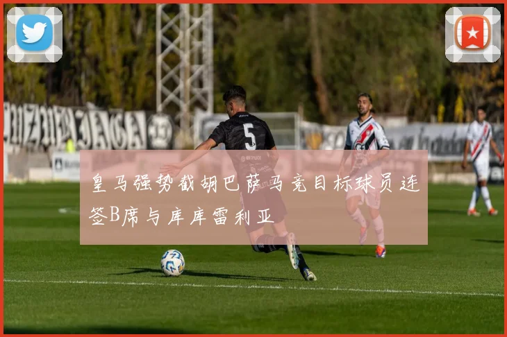 皇马强势截胡巴萨马竞目标球员连签B席与库库雷利亚